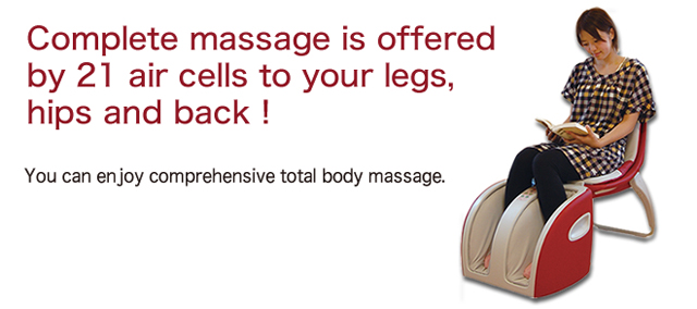 Complete massage is offered by 21 air cells to your legs, hips and back ! You can enjoy comprehensive total body massage.
